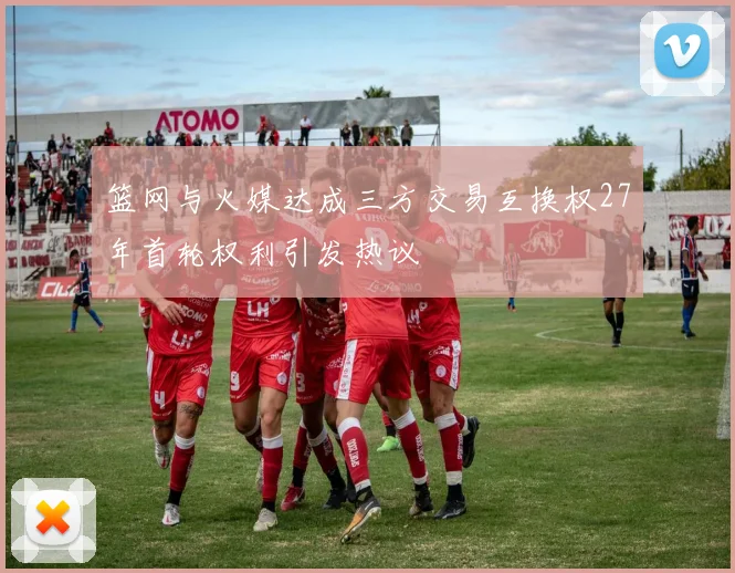 篮网与火媒达成三方交易互换权27年首轮权利引发热议